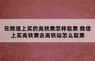 在微信上买的高铁票怎样取票 微信上买高铁票去高铁站怎么取票